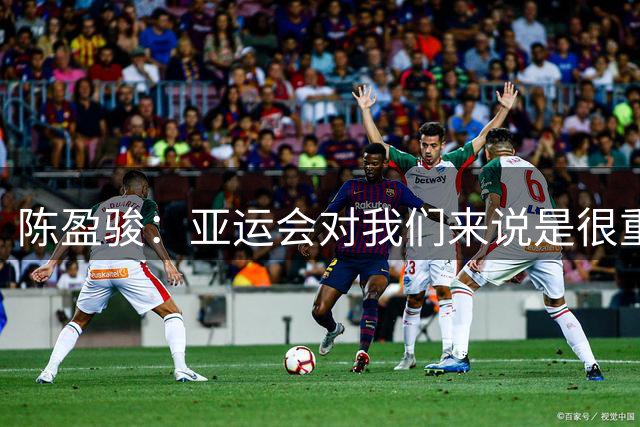 陈盈骏：亚运会对我们来说是很重要的赛事 作为老将我要以身作则
