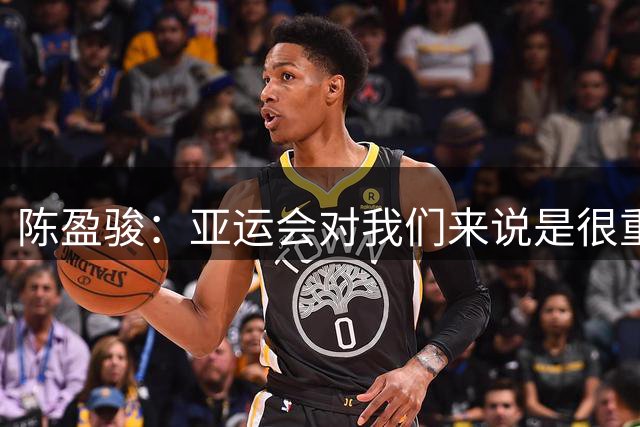 陈盈骏：亚运会对我们来说是很重要的赛事 作为老将我要以身作则